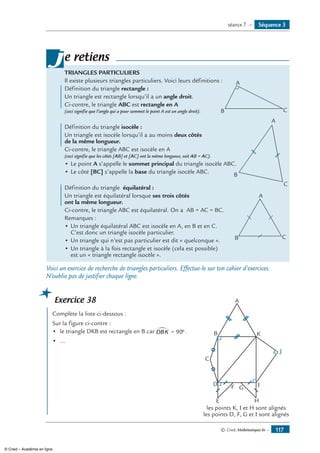 © Cned, Mathématiques 6e — 117
TRIANGLES PARTICULIERS
Il existe plusieurs triangles particuliers. Voici leurs définitions :
	 Définition du triangle rectangle :
Un triangle est rectangle lorsqu’il a un angle droit.
Ci-contre, le triangle ABC est rectangle en A 	
A
B C(ceci signifie que l’angle qui a pour sommet le point A est un angle droit).
	 Définition du triangle isocèle :
Un triangle est isocèle lorsqu’il a au moins deux côtés
de la même longueur.
Ci-contre, le triangle ABC est isocèle en A 	
A
B
C
(ceci signifie que les côtés [AB] et [AC] ont la même longueur, soit AB = AC).
•	Le point A s’appelle le sommet principal du triangle isocèle ABC.
•	Le côté [BC] s’appelle la base du triangle isocèle ABC.
	 Définition du triangle équilatéral :
Un triangle est équilatéral lorsque ses trois côtés
ont la même longueur.
Ci-contre, le triangle ABC est équilatéral. On a AB = AC = BC.
Remarques : 	
A
B C
•	Un triangle équilatéral ABC est isocèle en A, en B et en C.
C’est donc un triangle isocèle particulier.
•	Un triangle qui n’est pas particulier est dit « quelconque ».
•	Un triangle à la fois rectangle et isocèle (cela est possible)
est un « triangle rectangle isocèle ».
je retiens
Voici un exercice de recherche de triangles particuliers. Effectue-le sur ton cahier d’exercices.
N’oublie pas de justifier chaque ligne.
Exercice 38
	 Complète la liste ci-dessous :	
A
B
C
D
E
F G
H
I
J
K
Sur la figure ci-contre :
•	 le triangle DKB est rectangle en B car DBK∑ = °90 .
•	 ...
		 les points K, I et H sont alignés
	 les points D, F, G et I sont alignés
Séquence 3séance 7 —
© Cned – Académie en ligne
 