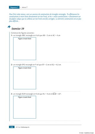 — © Cned, Mathématiques 6e118
Pour finir cette séance, voici un exercice de construction de triangles rectangles. Tu effectueras les
constructions à main levée directement sur ton livret, et les « vraies constructions » directement sur
du papier calque que tu colleras sur ton livret une fois corrigées. La dernière construction est un peu
plus difficile...
Exercice 39
	 Construis les figures suivantes :
1-	un triangle ABC rectangle en A tel que AB = 5 cm et AC = 4 cm.
	 Figure à main levée
	 .....................................................................................................................................
2-	un triangle EFG rectangle en F tel que EF = 2 cm et EG = 4,5 cm.
	 Figure à main levée
	 .....................................................................................................................................
3-	un triangle KLM rectangle en K tel que KL = 4 cm et KLM∑ = °45 .
	 Figure à main levée
	 .....................................................................................................................................
Séquence 3 — séance 7
© Cned – Académie en ligne
 