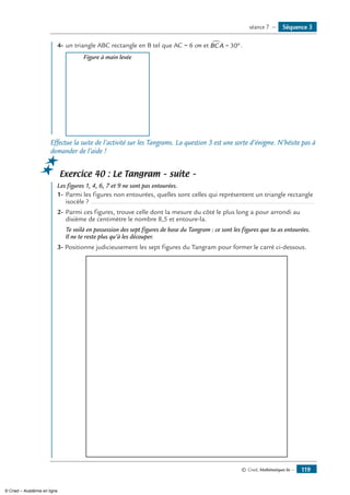 © Cned, Mathématiques 6e — 119
	 4-	un triangle ABC rectangle en B tel que AC = 6 cm et BCA∑ = °30 .
	 Figure à main levée
Effectue la suite de l’activité sur les Tangrams. La question 3 est une sorte d’énigme. N’hésite pas à
demander de l’aide !
Exercice 40 : Le Tangram – suite –
	 Les figures 1, 4, 6, 7 et 9 ne sont pas entourées.
1-	Parmi les figures non entourées, quelles sont celles qui représentent un triangle rectangle
isocèle ? .........................................................................................................................
2-	Parmi ces figures, trouve celle dont la mesure du côté le plus long a pour arrondi au
dixième de centimètre le nombre 8,5 et entoure-la.
	 Te voilà en possession des sept figures de base du Tangram : ce sont les figures que tu as entourées.
Il ne te reste plus qu’à les découper.
3- Positionne judicieusement les sept figures du Tangram pour former le carré ci-dessous.
Séquence 3séance 7 —
© Cned – Académie en ligne
 