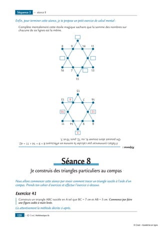 — © Cned, Mathématiques 6e120
Enfin, pour terminer cette séance, je te propose un petit exercice de calcul mental :
Complète mentalement cette étoile magique sachant que la somme des nombres sur
chacune de six lignes est la même.
98
16
15
7 13
1114
Réponse:
	ilfallaitcommencerparcalculerlasommeeneffectuant8+9+14+11=42.
Onpouvaitalorstrouver6,ou12,puis10et5.
9 8
16
15
713
11 14
6
10
5
12
Séance 8
Je construis des triangles particuliers au compas
Nous allons commencer cette séance par revoir comment tracer un triangle isocèle à l’aide d’un
compas. Prends ton cahier d’exercices et effectue l’exercice ci-dessous.
Exercice 41
	 Construis un triangle ABC isocèle en A tel que BC = 7 cm et AB = 5 cm. Commence par faire
une figure codée à main levée.
Lis attentivement la méthode décrite ci-après.
Séquence 3 — séance 8
© Cned – Académie en ligne
 
