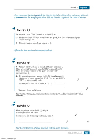 © Cned, Mathématiques 6e — 123
Nous avons jusqu’à présent construit des triangles particuliers. Nous allons maintenant apprendre
à raisonner avec des triangles particuliers. Effectue l’exercice ci-après sur ton cahier d’exercices.
Exercice 45
	 1-	Trace un cercle C de centre E et de rayon 3 cm.
2-	Place sur le cercle C deux points F et G tel que E, F et G ne soient pas alignés.
Trace le triangle EFG.
3-	Démontre que ce triangle est isocèle en E.
Effectue-les deux exercices ci-dessous sur ton livret.
Exercice 46
	 1-	Place un point E tel que le triangle CDE soit isocèle en C.
Place un point E’ tel que le triangle CDE’ soit isocèle en C.
Place à nouveau un point E’’ tel que le triangle CDE’’
soit isocèle en C.
2-	On pourrait continuer comme on l’a fait dans la question
précédente et placer des points E’’’, E ’’’’... tels que CDE’’’,
CDE’’’’ ... soient isocèle en C.
	 Où sont placés tous ces points E, E’, E’’, E’’’ ? ...................
	 ........................................................................................
	 Trace ce « lieu » sur la figure.	
C
D
Pour t’aider, n’hésite pas à placer de nombreux points E’’, E’’’,... et tu verras apparaître le lieu
recherché ...
Exercice 47
	 Place un point K sur la droite (d) tel que
le triangle IJK soit isocèle en I.
Combien y-a-t-il de points possibles au total ? 	
I
J
(d)
	 ...............................................................
	 ...............................................................
Pour finir cette séance, effectue la suite de l’activité sur les Tangrams.
Séquence 3séance 8 —
© Cned – Académie en ligne
 
