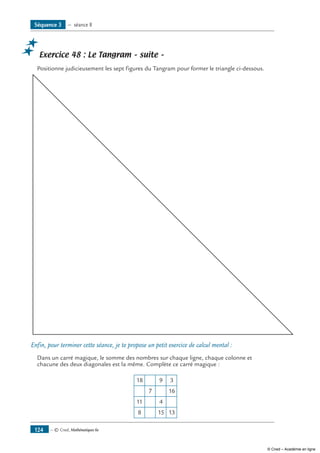 — © Cned, Mathématiques 6e124
Exercice 48 : Le Tangram – suite –
Positionne judicieusement les sept figures du Tangram pour former le triangle ci-dessous.
Enfin, pour terminer cette séance, je te propose un petit exercice de calcul mental :
Dans un carré magique, le somme des nombres sur chaque ligne, chaque colonne et
chacune des deux diagonales est la même. Complète ce carré magique :
18
11
8 15 13
4
16
39
7
Séquence 3 — séance 8
© Cned – Académie en ligne
 