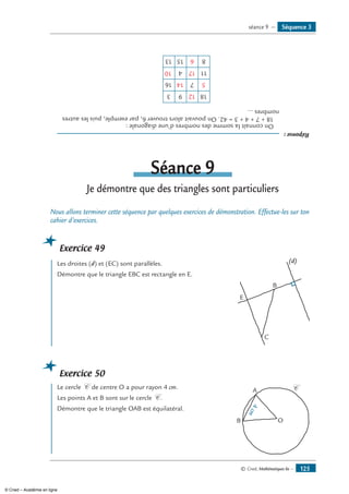 © Cned, Mathématiques 6e — 125
Réponse:
	Onconnaîtlasommedesnombresd’unediagonale:
	18+7+4+3=42.Onpouvaitalorstrouver6,parexemple,puislesautres
nombres...
18
11
81513
4
16
3 9
7
12
514
17
6
10
Séance 9
Je démontre que des triangles sont particuliers
Nous allons terminer cette séquence par quelques exercices de démonstration. Effectue-les sur ton
cahier d’exercices.
Exercice 49
	 Les droites (d) et (EC) sont parallèles.
Démontre que le triangle EBC est rectangle en E.	
E
C
B
(d)
Exercice 50
	 Le cercle C de centre O a pour rayon 4 cm. 	
O
A
B
4cm
C
Les points A et B sont sur le cercle C .
Démontre que le triangle OAB est équilatéral.
Séquence 3séance 9 —
© Cned – Académie en ligne
 