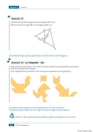 — © Cned, Mathématiques 6e126
Séquence 3 — séance 9
Exercice 51
	 Les points E, A et B sont alignés dans cet ordre et EB = 9 cm.
Démontre que le triangle ABC est rectangle isocèle en A.
C
E
A
D
3 cm
78°
12°
B
6cm
S’il te reste du temps, tu peux essayer de faire ce dernier exercice sur les Tangrams.
Exercice 52 : Le Tangram – fin –
	 Chacune de ces trois figures : le canard, le coureur à pied et le chat, peut être reconstituée à
l’aide des sept pièces du Tangram.
Es-tu capable de les reconstituer ? (Ils ne sont pas représentés en vraie grandeur).
	 	
Lis attentivement les questions et coche directement sur ton livret. Une fois les
10 questions traitées, reporte-toi aux corrigés et entoure en rouge les bonnes réponses.
Attention ! Pour certaines questions, plusieurs réponses sont bonnes et donc à cocher.
© Cned – Académie en ligne
 