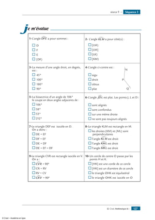 © Cned, Mathématiques 6e — 127
je m’évalue
1-	L’angle DFE∑ a pour sommet :
® 	D
® 	F
® 	E
® 	[DF)
2-	L’angle KLM∑ a pour côté(s) :
®	[LM)
®	[LM]
®	[LK)
®	[KM)
3-	La mesure d’une angle droit, en degrés,
est :
®	45°
®	100°
®	180°
®	90°
4-	L’angle ci-contre est :	
N
P
Q
	 ®	aigu
®	droit
®	obtus
®	plat
5-	La bissectrice d’un angle de 106°
le coupe en deux angles adjacents de :
®	106°
®	58°
®	53°
®	212°
6-	L’angle JDL∑ est plat. Les points J, L et D :
®	sont alignés
®	sont confondus
®	sur une même droite
®	ne sont pas toujours alignés
7-Le triangle DEF est isocèle en D.
On a donc :
®	DE = EF
®	DF = EF
®	DE = DF
®	DE = EF = DF
8-	Le triangle KLM est rectangle en M.
®	les droites (KM) et (ML) sont
perpendiculaires
®	l’angle KL M∑ est droit
®	l’angle KML∑ est droit
®	l’angle MKL∑ est droit
9-Le triangle CVR est rectangle isocèle en V.
On a :
®	CVR∑ = °90
®	CR = RV
®	RV = CV
®	CRV∑ = °90
10-	Un cercle de centre O passe par les
points H et K.
®	[HK] est une corde de ce cercle
®	[HK] est un diamètre de ce cercle
®	le triangle OHK est équilatéral
®	le triangle OHK est isocèle en O
Séquence 3séance 9 —
© Cned – Académie en ligne
 