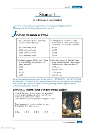 © Cned, Mathématiques 6e — 129
Séquence 4séance 1 —
Séance 1
Je redécouvre la multiplication
Avant de commencer cette séance, lis lentement les objectifs de la SÉQUENCE N° 4.
Effectue ensuite le test ci-dessous directement sur ton livret.
je révise les acquis de l’école
1-	Paul achète 7 bonbons à 8 centimes
d’euros l’unité. Il dépense :
a)	15 centimes d’euros
b)	63 centimes d’euros
c)	 56 centimes d’euros
d)	72 centimes d’euros
2-	Coline possède 3 jeux de 54 cartes
et il lui reste 15 cartes d’un vieux jeu.
Combien a-t-elle de cartes au total ?
a)	177
b)	175
c)	 173
d)	179
3- Sébastien a gagné 7 billes, puis 9 billes
et enfin 13 billes. Combien en a-t-il
gagné au total ?
a)	63
b)	91
c)	 117
d)	29
4- Lors d’un tournoi de football, il a été
vendu 100 sandwichs à 1,5 euro pièce.
Quelle somme cela représente-t-il ?
a)	15 euros
b)	101,5 euros
c)	 150 euros
d)	1,500 euro
Prends une nouvelle page de ton cahier de cours, et écris : « SÉQUENCE 4 : MULTIPLICATION
DE NOMBRES DECIMAUX ». Voici maintenant une activité que tu vas effectuer tout au long de
cette séquence, qui s’intitule : « le nom secret d’un personnage célèbre ». Effectue l’exercice
ci-dessous directement sur ton livret.
Exercice 1 : le nom secret d’un personnage célèbre
	 Le but de l’activité « le nom secret », qui se poursuit	
tout au long de la séquence, est de trouver le nom
caché d’un mathématicien célèbre.
Dans cette activité, on va te proposer des petits calculs.
Tu devras associer à certains résultats une lettre
de l’alphabet de la façon suivante :
1 Ë A 2 Ë B 3 Ë C 4 Ë D ...
© Cned – Académie en ligne
 