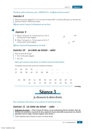 Prends ton cahier d’exercices, note « Exercice 8 » et effectue l’exercice suivant :
Exercice 8
Place trois points alignés X, Y et Z et trace la droite (XY). La droite (XY) peut se nommer de
plusieurs façons. Donne-les toutes.
Effectue ensuite l’exercice 9 directement sur ton livret.
Exercice 9
1-	Place S tel que K, N, S d’une part et L, M, S 	 K
L
M
N
d’autre part soient alignés.	
2-	Place T tel que K, L, T d’une part et M, N, T
d’autre part soient alignés. 	
Effectue l’exercice10 directement sur ton livret:
Exercice 10 La Carte au trésor – suite–
Place le point B tel que :
•	 M, F et B soient alignés
• 	B ∈ (Δ).
Enfin, pour terminer cette séance, tu vas faire un peu de calcul mental :
Complète chacune des suites de nombres suivantes :
33 36 39 42 .... .... .... .... ....
23 28 38 43 53 58 68 .... .... .... ....
Réponse:
333639424548515457
2328384353586873838898
Séance 3
Je découvre la demi-droite
Pour commencer cette séance, tu vas continuer la recherche du trésor.
Exercice 11 La Carte au trésor – suite 	 –
Indication du pirate : « Pour trouver le trésor, tu vas maintenant devoir marcher. Pars du
Dolmen du couchant, tourne-lui le dos, rejoins la Source éternelle et poursuis ton chemin
(pendant tout le trajet, marche toujours tout droit). »
Cette indication doit t’amener à tracer une demi-droite.
Séquence 1séance 3 —
© Cned, Mathématiques 6e — 13
© Cned – Académie en ligne
 