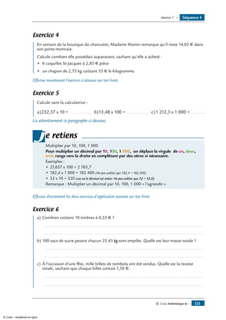 Exercice 4
	 En sortant de la boutique du charcutier, Madame Martin remarque qu’il reste 14,92 € dans
son porte-monnaie.
Calcule combien elle possédait auparavant, sachant qu’elle a acheté :
•	 6 coquilles St-Jacques à 2,85 € pièce
•	 un chapon de 2,75 kg coûtant 33 € le kilogramme.
Effectue maintenant l’exercice ci-dessous sur ton livret.
Exercice 5
	 Calcule sans la calculatrice :
a)	232,57 x 10 = ................. b)	13,48 x 100 =.................. c)	1 212,3 x 1 000 = ............
Lis attentivement ce paragraphe ci-dessous.
Multiplier par 10, 100, 1 000
Pour multiplier un décimal par 10, 100, 1 000, on déplace la virgule de un, deux,
trois rangs vers la droite en complétant par des zéros si nécessaire.
Exemples :
•	27,657 x 100 = 2 765,7
•	182,4 x 1 000 = 182 400 (Ne pas oublier que 182,4 = 182,400)
•	32 x 10 = 320 (cas où le décimal est entier. Ne pas oublier que 32 = 32,0)
Remarque : Multiplier un décimal par 10, 100, 1 000 « l’agrandit ».
je retiens
Effectue directement les deux exercices d’application suivants sur ton livret.
Exercice 6
	 a)	Combien coûtent 10 timbres à 0,53 € ?
	 ......................................................................................................................................
	 ......................................................................................................................................
b)	100 sacs de sucre pesant chacun 25,43 kg sont empilés. Quelle est leur masse totale ?
	 ......................................................................................................................................
	 ......................................................................................................................................
c)	 À l’occasion d’une fête, mille billets de tombola ont été vendus. Quelle est la recette
totale, sachant que chaque billet coûtait 1,50 €.
	 ......................................................................................................................................
	 ......................................................................................................................................
Séquence 4séance 1 —
© Cned, Mathématiques 6e — 131
© Cned – Académie en ligne
 