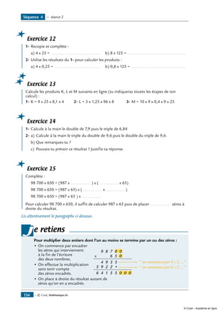 Exercice 12
	 1-	Recopie et complète :
a) 4 x 25 = ..........................................	 b) 8 x 125 = ...................................................
2-	Utilise les résultats du 1- pour calculer les produits :
a) 4 x 0,25 = .......................................	 b) 0,8 x 125 = ................................................
Exercice 13
	 Calcule les produits K, L et M suivants en ligne (tu indiqueras toutes les étapes de ton
calcul) :
1-	K = 9 x 25 x 8,1 x 4	 2-	L = 3 x 1,25 x 96 x 8	 3-	M = 10 x 9 x 0,4 x 9 x 25
Exercice 14
	 1-	Calcule à la main le double de 7,9 puis le triple de 6,84	
2- 	a)	Calcule à la main le triple du double de 9,6 puis le double du triple de 9,6.
b)	Que remarques-tu ?
c)	 Pouvais-tu prévoir ce résultat ? Justifie ta réponse.
Exercice 15
	 Complète :
	 98 700 x 650 = (987 x ................. ) x (................. x 65)
	 98 700 x 650 = (987 x 65) x (................. x .................)
	 98 700 x 650 = (987 x 65 ) x .................
Pour calculer 98 700 x 650, il suffit de calculer 987 x 65 puis de placer ................. zéros à
droite du résultat.
Lis attentivement le paragraphe ci-dessous.
Pour multiplier deux entiers dont l’un au moins se termine par un ou des zéros :
•	On commence par encadrer 	
9 8 7 0 0
x 6 5
5
5
394
•2
5
2
1
9
4
5
6
0
0 0 0
 on commence par 5 x 7, ...
 on commence par 6 x 7, ...
les zéros qui interviennent
à la fin de l’écriture
des deux nombres.
•	On effectue la multiplication
sans tenir compte
des zéros encadrés.
•	On place à droite du résultat autant de
zéros qu’on en a encadrés.
je retiens
— © Cned, Mathématiques 6e134
Séquence 4 — séance 2
© Cned – Académie en ligne
 