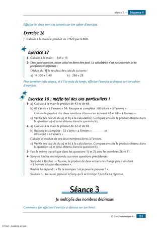 Effectue les deux exercices suivants sur ton cahier d’exercices.
Exercice 16
	 Calcule à la main le produit de 7 920 par 6 800.
Exercice 17
	 1-	Calcule à la main : 143 x 14
2-	Dans cette question, aucun calcul ne devra être posé. La calculatrice n’est pas autorisée, et tu
justifieras tes réponses :
	 Déduis du 1) le résultat des calculs suivants :
a)	14 300 x 1,40	 b)	 286 x 28
Pour terminer cette séance, et s’il te reste du temps, effectue l’exercice ci-dessous sur ton cahier
d’exercices.
Exercice 18 : méfie-toi des cas particuliers !
	 1-	a)	Calcule à la main le produit de 43 et de 68.
b) 43 s’écrit « à l’envers » 34. Recopie et complète : 68 s’écrit « à l’envers » .................... .
	 Calcule le produit des deux nombres obtenus en écrivant 43 et 68 « à l’envers ».
c)	 Vérifie tes calculs du a) et b) à la calculatrice. Compare ensuite le produit obtenu dans
la question a) et celui obtenu dans la question b).
2-	a)	Calcule à la main le produit de 32 et de 69.
b)	Recopie et complète : 32 s’écrit « à l’envers » ............. et
69 s’écrit « à l’envers » ............. .
Calcule le produit de ces deux nombres écrits à l’envers.
c)	 Vérifie tes calculs du a) et b) à la calculatrice. Compare ensuite le produit obtenu dans
la question a) et celui obtenu dans la question b).
3-	Fais le même travail que dans les questions 1) et 2) avec les nombres 26 et 31.
4-	Sony et Ritchie ont répondu aux trois questions précédentes.
	 Sony dit à Ritchie : « Tu vois, le produit de deux entiers ne change pas si on écrit
« à l’envers chacun des entiers ».
	 Ritchie lui répond : « Tu te trompes ! et je peux le prouver ! ».
	 Saurais-tu, toi aussi, prouver à Sony qu’il se trompe ? Justifie ta réponse.
Séance 3
Je multiplie des nombres décimaux
Commence par effectuer l’exercice ci-dessous sur ton livret :
Séquence 4séance 3 —
© Cned, Mathématiques 6e — 135
© Cned – Académie en ligne
 