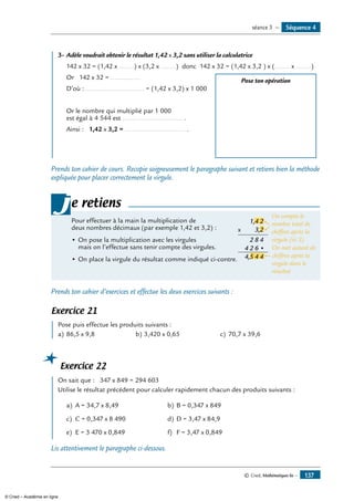 Séquence 4séance 3 —
© Cned, Mathématiques 6e — 137
	 3-	Adèle voudrait obtenir le résultat 1,42 x 3,2 sans utiliser la calculatrice
142 x 32 = (1,42 x ……..) x (3,2 x ……..) donc 142 x 32 = (1,42 x 3,2 ) x (…….. x ……..)
	 Or 142 x 32 = ................	 Pose ton opération
	 D’où :................................ = (1,42 x 3,2) x 1 000
	 Or le nombre qui multiplié par 1 000
est égal à 4 544 est ................................ .
	 Ainsi : 1,42 x 3,2 = ................................ .
Prends ton cahier de cours. Recopie soigneusement le paragraphe suivant et retiens bien la méthode
expliquée pour placer correctement la virgule.
Pour effectuer à la main la multiplication de
deux nombres décimaux (par exemple 1,42 et 3,2) :
•	On pose la multiplication avec les virgules 	
On compte le
nombre total de
chiffres après la
virgule (ici 3)
On met autant de
chiffres après la
virgule dans le
résultat
1,4 2
x 3,
,
4
4
82
•624
2
5 4 4
mais on l’effectue sans tenir compte des virgules.
•	On place la virgule du résultat comme indiqué ci-contre.
je retiens
Prends ton cahier d’exercices et effectue les deux exercices suivants :
Exercice 21
	 Pose puis effectue les produits suivants :
a)	86,5 x 9,8	 b)	3,420 x 0,65	 c)	 70,7 x 39,6	
Exercice 22
	 On sait que : 347 x 849 = 294 603
Utilise le résultat précédent pour calculer rapidement chacun des produits suivants :
a)	 A = 34,7 x 8,49 b)	B = 0,347 x 849
c)	 C = 0,347 x 8 490 d)	D = 3,47 x 84,9
e)	 E = 3 470 x 0,849 f)	 F = 3,47 x 0,849
Lis attentivement le paragraphe ci-dessous.
© Cned – Académie en ligne
 