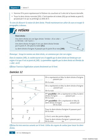 •	 Nomme D le point représentant le Dolmen du couchant et S celui de la Source éternelle.
•	 Trace la demi-droite nommée [DS). C’est la portion de la droite (DS) qui est limitée au point D,
qui passe par S et qui se prolonge au-delà de S.
Tu viens de découvrir la notion de demi-droite. Prends maintenant ton cahier de cours et recopie le
paragraphe ci-dessous.
Demi-droite :
Une demi-droite est une ligne droite limitée « d’un côté »	
et illimitée « de l’autre ».
Une demi-droite d’origine A est une demi-droite limitée
par le point A. On peut la noter [Ax).	
A
x
La demi-droite d’origine A passant par le point B se note [AB).	 A
B
je retiens
Remarque : lorsqu’on nomme une demi-droite, on commence par citer son origine.
Dans la notation [AB), le crochet tourné vers A rappelle que la demi-droite est limitée par son
origine A et que A est un point de [AB). La parenthèse rappelle que la demi-droite est illimitée du
« côté » de B.
Effectue l’exercice d’application suivant directement sur le livret.
Exercice 12
1-	 A
B
On a représenté en bleu la demi-droite d’origine
.............. passant par ..............
On la note ..............
2-	
C
D
On a représenté en bleu la demi-droite d’origine
............... passant par ..............
On la note ..............
3-	
E
F
G 1ère
possibilité : On a représenté en bleu la demi-
droite d’origine .............. passant par ..............
On la note ..............
2ème
possibilité : On a représenté en bleu la
demi-droite d’origine .............. passant par
.............. On la note ..............
4-	
H
I
Trace la demi-droite d’origine H passant par I.
On la note ..............
5-	
J
K
L
J, K et L sont des points alignés.
Trace la demi-droite d’origine L passant par J.
On la note .............. ou ..............
Effectue les trois exercices suivants sur le livret. Utilise des crayons de couleur pour tracer les demi-
droites.
Séquence 1 — séance 3
— © Cned, Mathématiques 6e14
© Cned – Académie en ligne
 