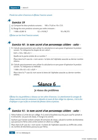— © Cned, Mathématiques 6e144
Prends ton cahier d’exercices et effectue l’exercice suivant.
Exercice 39
	 a)	Compare les deux produits suivants : 100 x 71,63 et 10 x 7,15.
b)	Range les trois produits suivants par ordre croissant :
	 1 000 x 0,981 8 	 0,1 x 9 818,7	 10 x 98,175
Effectue sur ton livret l’exercice suivant.
Exercice 40 : le nom secret d’un personnage célèbre - suite -
	 1-	Calcule astucieusement sans utiliser la calculatrice et sans poser d’opération le produit
	 suivant. Tu indiqueras les étapes de ton calcul :
	 0,01 x 134 x 100 x 0,1 = .................................................................................................
	 Quelle est la partie entière de ce nombre ? .....................................................................
	 Place dans la 6e
case du « nom secret » la lettre de l’alphabet associée au dernier nombre
obtenu.
2-	Calcule astucieusement sans utiliser la calculatrice et sans poser d’opération le produit
suivant. Tu indiqueras ta méthode :
	 1 000 x 50 x 0,1 x 0,1 x 0,01 = ........................................................................................
	 Place dans la 7e
case du nom secret la lettre de l’alphabet associée au dernier nombre
obtenu.
Séance 6
Je résous des problèmes
Effectue les cinq problèmes ci-dessous sur ton cahier d’exercices. Lis attentivement la consigne de
chaque exercice avant de commencer à répondre et essaie de bien rédiger tes réponses, c’est-à-dire
d’expliquer ce que tu fais en écrivant des phrases claires et précises.
Exercice 41 : le nom secret d’un personnage célèbre - suite -
	 Ydriss habite à 2,4 km de son collège. Il s’y rend à bicyclette tous les jours sauf le samedi et
le dimanche. Les jours de classe, il mange à la cantine.
Sachant que l’année scolaire compte 36 semaines de classe, calcule le nombre de kilomètres
que parcourra Ydriss cette année scolaire en allant au collège.
Place dans la 8e
case du « nom secret » la lettre de l’alphabet associée au chiffre des unités
du nombre de kilomètres parcourus par Ydriss.
Séquence 4 — séance 6
© Cned – Académie en ligne
 