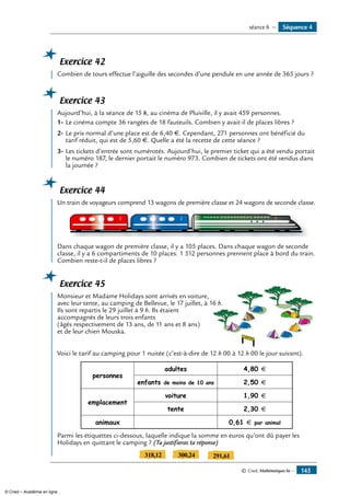 © Cned, Mathématiques 6e — 145
Exercice 42
	 Combien de tours effectue l’aiguille des secondes d’une pendule en une année de 365 jours ?
Exercice 43
	 Aujourd’hui, à la séance de 15 h, au cinéma de Pluiville, il y avait 459 personnes.
1-	Le cinéma compte 36 rangées de 18 fauteuils. Combien y avait-il de places libres ?
2-	Le prix normal d’une place est de 6,40 €. Cependant, 271 personnes ont bénéficié du
tarif réduit, qui est de 5,60 €. Quelle a été la recette de cette séance ?
3-	Les tickets d’entrée sont numérotés. Aujourd’hui, le premier ticket qui a été vendu portait
le numéro 187, le dernier portait le numéro 973. Combien de tickets ont été vendus dans
la journée ?
Exercice 44
	 Un train de voyageurs comprend 13 wagons de première classe et 24 wagons de seconde classe.
2 12
Dans chaque wagon de première classe, il y a 105 places. Dans chaque wagon de seconde
classe, il y a 6 compartiments de 10 places. 1 512 personnes prennent place à bord du train.
Combien reste-t-il de places libres ?
Exercice 45
	 Monsieur et Madame holidays sont arrivés en voiture,
CAMPING
avec leur tente, au camping de Bellevue, le 17 juillet, à 16 h.
Ils sont repartis le 29 juillet à 9 h. Ils étaient
accompagnés de leurs trois enfants
(âgés respectivement de 13 ans, de 11 ans et 8 ans)
et de leur chien Mouska.
Voici le tarif au camping pour 1 nuitée (c’est-à-dire de 12 h 00 à 12 h 00 le jour suivant).
personnes
adultes 4,80 €
enfants de moins de 10 ans 2,50 €
emplacement
voiture 1,90 €
tente 2,30 €
animaux 0,61 € par animal
Parmi les étiquettes ci-dessous, laquelle indique la somme en euros qu’ont dû payer les
holidays en quittant le camping ? (Tu justifieras ta réponse)
318,12 300,24 291,61
Séquence 4séance 6 —
© Cned – Académie en ligne
 