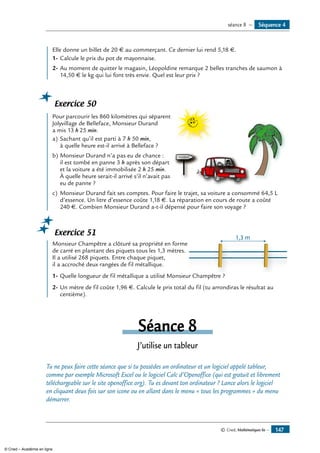 © Cned, Mathématiques 6e — 147
	 Elle donne un billet de 20 € au commerçant. Ce dernier lui rend 5,18 €.
1-	Calcule le prix du pot de mayonnaise.
2-	Au moment de quitter le magasin, Léopoldine remarque 2 belles tranches de saumon à
14,50 € le kg qui lui font très envie. Quel est leur prix ?
Exercice 50
	 Pour parcourir les 860 kilomètres qui séparent
VACANCES
Jolyvillage de Belleface, monsieur Durand
a mis 13 h 25 min.
a)	Sachant qu’il est parti à 7 h 50 min,
à quelle heure est-il arrivé à Belleface ?
b)	Monsieur Durand n’a pas eu de chance :
il est tombé en panne 3 h après son départ
et la voiture a été immobilisée 2 h 25 min.
À quelle heure serait-il arrivé s’il n’avait pas
eu de panne ?
c)	 Monsieur Durand fait ses comptes. Pour faire le trajet, sa voiture a consommé 64,5 L
d’essence. Un litre d’essence coûte 1,18 €. La réparation en cours de route a coûté
240 €. Combien Monsieur Durand a-t-il dépensé pour faire son voyage ?
Exercice 51
	 Monsieur Champêtre a clôturé sa propriété en forme
1,3 m
de carré en plantant des piquets tous les 1,3 mètres.
Il a utilisé 268 piquets. Entre chaque piquet,
il a accroché deux rangées de fil métallique.
1-	Quelle longueur de fil métallique a utilisé Monsieur Champêtre ?
2-	Un mètre de fil coûte 1,96 €. Calcule le prix total du fil (tu arrondiras le résultat au
centième).
Séance 8
J’utilise un tableur
Tu ne peux faire cette séance que si tu possèdes un ordinateur et un logiciel appelé tableur,
comme par exemple Microsoft Excel ou le logiciel Calc d’Openoffice (qui est gratuit et librement
téléchargeable sur le site openoffice.org). Tu es devant ton ordinateur ? Lance alors le logiciel
en cliquant deux fois sur son icone ou en allant dans le menu « tous les programmes » du menu
démarrer.
Séquence 4séance 8 —
© Cned – Académie en ligne
 