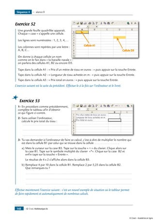 — © Cned, Mathématiques 6e148
Exercice 52
	 Une grande feuille quadrillée apparaît. 	
Cellule A1
Cellule D3
Chaque « case » s’appelle une cellule.
Les lignes sont numérotées : 1, 2, 3, 4, ...
Les colonnes sont repérées par une lettre :
A, B, C…
On donne à chaque cellule un nom
comme on le fait dans « la bataille navale » :
on parlera des cellules A1, B2 ou encore D3.
Tape dans la cellule A1 : « Prix d’un mètre de tissu en euros : » puis appuie sur la touche Entrée.
Tape dans la cellule A2 : « Longueur de tissu achetée en m : » puis appuie sur la touche Entrée.
Tape dans la cellule A3 : « Prix total en euros : » puis appuie sur la touche Entrée.
L’exercice suivant est la suite du précédent. Effectue-le à la fois sur l’ordinateur et le livret.
Exercice 53
	 1-	En procédant comme précédemment, 	
complète le tableau afin d’obtenir
ce qui figure ci-contre.
2-	Sans utiliser l’ordinateur,
calcule le prix total du tissu :
..........................................................
	 ..........................................................
	 ..........................................................
3-	Tu vas demander à l’ordinateur de faire ce calcul, c’est-à-dire de multiplier le nombre qui
est dans la cellule B1 par celui qui se trouve dans la cellule ............................ .
a)	Mets le curseur sur la case B3. Tape sur la touche « = » du clavier. Clique alors sur
la case B1. Tape sur le symbole multiplié du clavier «*». Clique sur la case B2 et
enfin tape sur la touche « Entrée ».
	 Le résultat de 4 x 2 s’affiche alors dans la cellule B3.
b)	Remplace 4 par 10 dans la cellule B1. Remplace 2 par 5,25 dans la cellule B2.
Que remarques-tu ?
	 ..................................................................................................................................
	 ..................................................................................................................................
	 ..................................................................................................................................
Effectue maintenant l’exercice suivant : c’est un nouvel exemple de situation où le tableur permet
de faire rapidement et automatiquement de nombreux calculs.
Séquence 4 — séance 8
© Cned – Académie en ligne
 