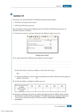 © Cned, Mathématiques 6e — 149
Exercice 54
	 Pour louer une voiture Monsieur et Madame Saroume doivent payer :
•	 30 € pour la location de la voiture
•	 0,40 € par kilomètre parcouru.
Afin d’étudier le montant de la dépense selon le nombre de kilomètres parcourus, ils
décident d’utiliser un tableur.
1-	Comme eux, ouvre un nouveau document du tableur et tape ce qui suit :
(les prix sont en euros)
2-	a)	 Quel calcul faut-il effectuer pour obtenir le total à payer ?
	 ..................................................................................................................................
	 ..................................................................................................................................
	 ..................................................................................................................................
b)	Pour faire faire ce calcul au tableur, on doit donc écrire que :
	 B6 = ................. * ................. + ................. .
c)	 Utilise la méthode vue dans l’exercice précédent pour faire calculer le total à payer au
tableur. On trouve ................. €.
3-	À l’aide du tableur, complète le tableau qui suit :
Distance parcourue
(en km)
100 200 300 400 500
Total à payer
(en €)
	 ............. 	 ............. 	 ............. 	 ............. 	 .............
4-	Monsieur et Madame Saroume ne veulent pas dépenser plus de 200 €. Quel nombre
de kilomètres ne devront-ils pas dépasser ? (Tu détermineras ce nombre en tâtonnant,
c’est-à-dire en faisant des essais à l’aide du tableur). Essaie d’être méthodique dans
ta recherche !
Séquence 4séance 8 —
© Cned – Académie en ligne
 