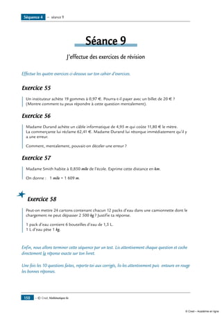 — © Cned, Mathématiques 6e150
Séance 9
J’effectue des exercices de révision
Effectue les quatre exercices ci-dessous sur ton cahier d’exercices.
Exercice 55
	 Un instituteur achète 19 gommes à 0,97 €. Pourra-t-il payer avec un billet de 20 € ?
(Montre comment tu peux répondre à cette question mentalement).
Exercice 56
	 Madame Durand achète un câble informatique de 4,95 m qui coûte 11,80 € le mètre.
La commerçante lui réclame 62,41 €. Madame Durand lui rétorque immédiatement qu’il y
a une erreur.
Comment, mentalement, pouvait-on déceler une erreur ?
Exercice 57
	 Madame Smith habite à 0,850 mile de l’école. Exprime cette distance en km.
On donne : 1 mile = 1 609 m.
Exercice 58
	 Peut-on mettre 24 cartons contenant chacun 12 packs d’eau dans une camionnette dont le
chargement ne peut dépasser 2 500 kg ? Justifie ta réponse.
1 pack d’eau contient 6 bouteilles d’eau de 1,5 L.
1 L d’eau pèse 1 kg.
Enfin, nous allons terminer cette séquence par un test. Lis attentivement chaque question et coche
directement la réponse exacte sur ton livret.
Une fois les 10 questions faites, reporte-toi aux corrigés, lis-les attentivement puis entoure en rouge
les bonnes réponses.
Séquence 4 — séance 9
© Cned – Académie en ligne
 