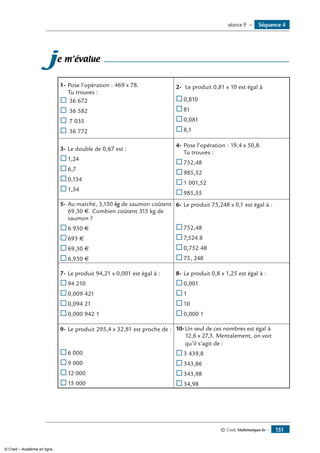 © Cned, Mathématiques 6e — 151
Séquence 4séance 9 —
je m’évalue
1-	Pose l’opération : 469 x 78.
Tu trouves :
® 	36 672
® 	36 582
® 	7 035
® 	36 772
2-	 Le produit 0,81 x 10 est égal à
®	0,810
®	81
®	0,081
®	8,1
3-	Le double de 0,67 est :
®	1,24
®	6,7
®	0,134
®	1,34
4-	Pose l’opération : 19,4 x 50,8.
Tu trouves :
®	752,48
®	985,52
®	1 001,52
®	985,55
5-	Au marché, 3,150 kg de saumon coûtent
69,30 €. Combien coûtent 315 kg de
saumon ?
®	6 930 €
®	693 €
®	69,30 €
®	6,930 €
6-	Le produit 75,248 x 0,1 est égal à :
®	752,48
®	7,524 8
®	0,752 48
®	75, 248
7-	Le produit 94,21 x 0,001 est égal à :
®	94 210
®	0,009 421
®	0,094 21
®	0,000 942 1
8-	Le produit 0,8 x 1,25 est égal à :
®	0,001
®	1
®	10
®	0,000 1
9-	Le produit 295,4 x 32,81 est proche de :
®	6 000
®	9 000
®	12 000
®	15 000
10-	Un seul de ces nombres est égal à
	12,6 x 27,3. Mentalement, on voit
	qu’il s’agit de :
®	3 439,8
®	343,86
®	343,98
®	34,98
© Cned – Académie en ligne
 