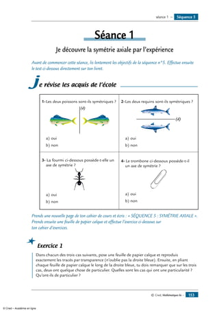 © Cned, Mathématiques 6e — 153
Séquence 5séance 1 —
Séance 1
Je découvre la symétrie axiale par l’expérience
Avant de commencer cette séance, lis lentement les objectifs de la séquence n°5. Effectue ensuite
le test ci-dessous directement sur ton livret.
je révise les acquis de l’école
1-	Les deux poissons sont-ils symétriques ?
(d)
a)	oui
b)	non
2-	Les deux requins sont-ils symétriques ?
(d)
a)	oui
b)	non
3- La fourmi ci-dessous possède-t-elle un
axe de symétrie ?
a)	oui
b)	non
4- Le trombone ci-dessous possède-t-il
un axe de symétrie ?
a)	oui
b)	non
Prends une nouvelle page de ton cahier de cours et écris : « SÉQUENCE 5 : Symétrie axiale ».
Prends ensuite une feuille de papier calque et effectue l’exercice ci-dessous sur
ton cahier d’exercices.
Exercice 1
	 Dans chacun des trois cas suivants, pose une feuille de papier calque et reproduis
exactement les tracés par transparence (n’oublie pas la droite bleue). Ensuite, en pliant
chaque feuille de papier calque le long de la droite bleue, tu dois remarquer que sur les trois
cas, deux ont quelque chose de particulier. Quelles sont les cas qui ont une particularité ?
Qu’ont-ils de particulier ?
© Cned – Académie en ligne
 
