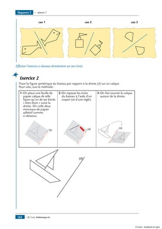 cas 1 cas 2 cas 3
Effectue l’exercice ci-dessous directement sur ton livret.
Exercice 2
	 Trace la figure symétrique du bateau par rapport à la droite (d) sur un calque.
Pour cela, suis la méthode :
1-	On place une feuille de
papier calque de telle
façon qu’un de ses bords
« bien droit » suive la
droite. On colle deux
morceaux de papier
adhésif comme
ci-dessous.
2-	On repasse les traits
du bateau à l’aide d’un
crayon (et d’une règle).
3-	On fait tourner le calque
autour de la droite.
(d) (d) (d)
(d)
Séquence 5 — séance 1
— © Cned, Mathématiques 6e154
© Cned – Académie en ligne
 