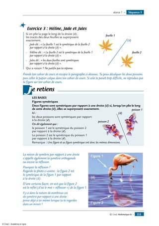 Séquence 5séance 1 —
Exercice 3 : Méline, Jade et Jules
	 Si on plie la page le long de la droite (d), 	
feuille 1
feuille 2
(d)
les tracés des deux feuilles se superposent
exactement.
-	 Jade dit : « La feuille 1 est le symétrique de la feuille 2
par rapport à la droite (d) ».
- 	Méline dit : « La feuille 2 est le symétrique de la feuille 1
par rapport à la droite (d) ».
- 	 Jules dit : « les deux feuilles sont symétriques
par rapport à la droite (d) ».
Qui a raison ? Ne justifie pas ta réponse.
Prends ton cahier de cours et recopie le paragraphe ci-dessous. Tu peux décalquer les deux poissons
puis coller le papier calque dans ton cahier de cours. Si cela te paraît trop difficile, ne reproduis pas
la figure sur ton cahier de cours.
LES BASES
Figures symétriques
Deux figures sont symétriques par rapport à une droite (d) si, lorsqu’on plie le long
de cette droite (d), elles se superposent exactement.	
Ici :
les deux poissons sont symétriques par rapport
à la droite (d).
On dit également que :
le poisson 1 est le symétrique du poisson 2
par rapport à la droite (d).
Le poisson 2 est le symétrique du poisson 1
par rapport à la droite (d).
Remarque : Une figure et sa figure symétrique ont donc les mêmes dimensions.
je retiens
La notion de symétrie par rapport à une droite	
s’appelle également la symétrie orthogonale
ou encore la réflexion.
Pourquoi la réflexion ?
Regarde la photo ci-contre : la figure 2 est
le symétrique de la figure 1 par rapport
à la droite (d).
D’une certaine façon, on voit que la figure 2
est le reflet (d’où le mot « réflexion ») de la figure 1.
Il y a dans la nature de nombreux cas
de symétrie par rapport à une droite :
pense déjà à toi-même lorsque tu te regardes
dans un miroir !
© Cned, Mathématiques 6e — 155
poisson 1
poisson 2
(d)
© Cned – Académie en ligne
 