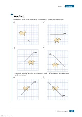 Exercice 5
	 Construis la figure symétrique de la figure proposée dans chacun des six cas.
a)	
(d1 )
b)	
(d2)
c)	
(d3
)
d)	
(d4)
Pour bien visualiser les deux derniers symétriques, « repasse » leurs tracés en rouge
après correction.
e)	
(d5
)
f)	
(d6
)
Séquence 5séance 1 —
© Cned, Mathématiques 6e — 157
© Cned – Académie en ligne
 