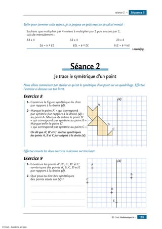 Enfin pour terminer cette séance, je te propose un petit exercice de calcul mental :
Sachant que multiplier par 4 revient à multiplier par 2 puis encore par 2,
calcule mentalement :
54 x 4 	 32 x 4	 23 x 4
Réponse:
54x4=216	32x4=128	23x4=92
Séance 2
Je trace le symétrique d’un point
Nous allons commencer par étudier ce qu’est le symétrique d’un point sur un quadrillage. Effectue
l’exercice ci-dessous sur ton livret.
Exercice 8
	 1-	Construis la figure symétrique du chat	
A
C
B
(d)
	 par rapport à la droite (d).
2-	Marque le point A’ « qui correspond
par symétrie par rapport à la droite (d) »
au point A. Marque de même le point B’
« qui correspond par symétrie au point B ».
Marque enfin le point C’
« qui correspond par symétrie au point C ».
	 On dit que A’, B’ et C’ sont les symétriques
des points A, B et C par rapport à la droite (d).
Effectue ensuite les deux exercices ci-dessous sur ton livret.
Exercice 9
	 1-	Construis les points A’, B’, C’, D’ et E’ 	 A
C
D
E
B
(d)
	 symétriques des points A, B, C, D et E
	 par rapport à la droite (d).
2-	Que peux-tu dire des symétriques
des points situés sur (d) ?
	 ...............................................................
	 ...............................................................
	 ...............................................................
	 ...............................................................
Séquence 5séance 2 —
© Cned, Mathématiques 6e — 159
© Cned – Académie en ligne
 
