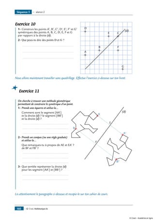 Exercice 10
	 1-	Construis les points A’, B’, C’, D’, E’, F’ et G’	
A
B
C
D
E
G
F
(d)
symétriques des points A, B, C, D, E, F et G
par rapport à la droite (d).
2-	Que peux-tu dire des points D et G ?
	 ...............................................................
	 ...............................................................
	 ...............................................................
Nous allons maintenant travailler sans quadrillage. Effectue l’exercice ci-dessous sur ton livret.
Exercice 11
	 On cherche à trouver une méthode géométrique
A
E
F
B
B'
A'
(d)
permettant de construire le symétrique d’un point.
1- 	Prends une équerre et utilise-la...
	 Comment sont le segment [AA’]
et la droite (d) ? le segment [BB’]
et la droite (d) ?
	 .........................................................
	 .........................................................
	 .........................................................
2-	Prends un compas (ou une règle graduée)
et utilise-la...
	 Que remarques-tu à propos de AE et EA’ ?
de BF et FB’ ?
	 .........................................................
	 .........................................................
	 .........................................................
3-	Que semble représenter la droite (d)
pour les segment [AA’] et [BB’] ?
	 .........................................................
	 .........................................................
Lis attentivement le paragraphe ci-dessous et recopie-le sur ton cahier de cours.
Séquence 5 — séance 2
— © Cned, Mathématiques 6e160
© Cned – Académie en ligne
 