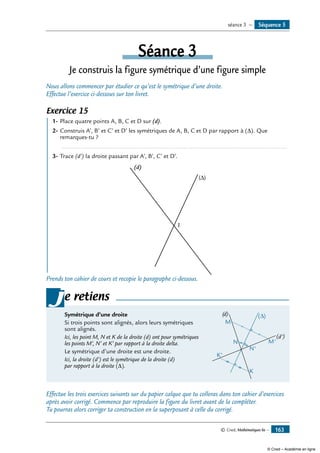© Cned, Mathématiques 6e — 163
Séance 3
Je construis la figure symétrique d’une figure simple
Nous allons commencer par étudier ce qu’est le symétrique d’une droite.
Effectue l’exercice ci-dessous sur ton livret.
Exercice 15
	 1-	Place quatre points A, B, C et D sur (d).
2-	Construis A’, B’ et C’ et D’ les symétriques de A, B, C et D par rapport à (Δ). Que
remarques-tu ?
	 ......................................................................................................................................
3-	Trace (d’) la droite passant par A’, B’, C’ et D’.
I
(d)
(∆)
Prends ton cahier de cours et recopie le paragraphe ci-dessous.
Symétrique d’une droite
Si trois points sont alignés, alors leurs symétriques
sont alignés.
Ici, les point M, N et K de la droite (d) ont pour symétriques
les points M’, N’ et K’ par rapport à la droite delta.
Le symétrique d’une droite est une droite.	
(d)
(d')
M
M'N
N'
K'
K
∆( )
Ici, la droite (d’) est le symétrique de la droite (d)
par rapport à la droite (Δ).
je retiens
Effectue les trois exercices suivants sur du papier calque que tu colleras dans ton cahier d’exercices
après avoir corrigé. Commence par reproduire la figure du livret avant de la compléter.
Tu pourras alors corriger ta construction en la superposant à celle du corrigé.
Séquence 5séance 3 —
© Cned – Académie en ligne
 