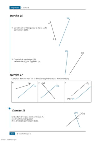 — © Cned, Mathématiques 6e164
Exercice 16
	
1-	Construis le symétrique de la droite (AB)
par rapport à (∆).	
A
B
2- Construis le symétrique (d’)
de la droite (d) par rapport à (∆).	
(d)
Exercice 17
Construis dans les trois cas ci-dessous le symétrique (d’) de la droite (d).
1-	 (d)
∆
2-	 (d)
∆
3-	
(d) ∆//
(d)
∆
Exercice 18
	
En t’aidant d’un seul point autre que A,
construis le symétrique (d’)	
(d)
A
(∆)
de la droite (d) par rapport à (∆).
Séquence 5 — séance 3
© Cned – Académie en ligne
 