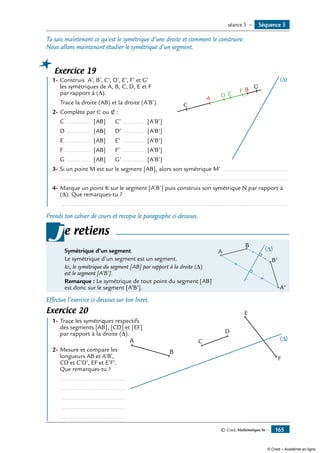 © Cned, Mathématiques 6e — 165
Tu sais maintenant ce qu’est le symétrique d’une droite et comment le construire.
Nous allons maintenant étudier le symétrique d’un segment.
Exercice 19
	 1-	Construis A’, B’, C’, D’, E’, F’ et G’
	 les symétriques de A, B, C, D, E et F
	 par rapport à (D).
	 Trace la droite (AB) et la droite (A’B’).	
A
C
D E
F
G
B
(∆)
2-	Complète par ∈ ou ∉ :
	 C ............... [AB]	 C’ .............. [A’B’]
	 D ............... [AB]	 D’ ............. [A’B’]
	 E ................ [AB]	 E’ .............. [A’B’]
	 F ................ [AB]	 F’ .............. [A’B’]
	 G ............... [AB]	 G’.............. [A’B’]
3-	Si un point M est sur le segment [AB], alors son symétrique M’ .......................................
	 ......................................................................................................................................
4-	Marque un point K sur le segment [A’B’] puis construis son symétrique N par rapport à
(D). Que remarques-tu ?
	 ......................................................................................................................................
Prends ton cahier de cours et recopie le paragraphe ci-dessous.
Symétrique d’un segment	 A
A'
B'
B
∆( )
Le symétrique d’un segment est un segment.
Ici, le symétrique du segment [AB] par rapport à la droite (Δ)
est le segment [A’B’].
Remarque : Le symétrique de tout point du segment [AB]
est donc sur le segment [A’B’].
je retiens
Effectue l’exercice ci-dessous sur ton livret.
Exercice 20	
A
B
C
D
E
F
	 1-	Trace les symétriques respectifs 	
	 des segments [AB], [CD] et [EF]
	 par rapport à la droite (D).
2-	Mesure et compare les
longueurs AB et A’B’,
CD et C’D’, EF et E’F’.
Que remarques-tu ?
	 .......................................
	 .......................................
	 ......................................
	 ......................................
	 ......................................
Séquence 5séance 3 —
© Cned – Académie en ligne
 