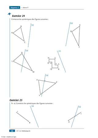 — © Cned, Mathématiques 6e168
Exercice 24
	 Construis les symétriques des figures suivantes :
A
B
C
D
E
F
K
L
M
(∆)
N
O P
Q R
ST
U
X
Y
Z
Exercice 25
	 1-	 a)	Construis les symétriques des figures suivantes :
			
y
B
	
x
A
Séquence 5 — séance 4
© Cned – Académie en ligne
 