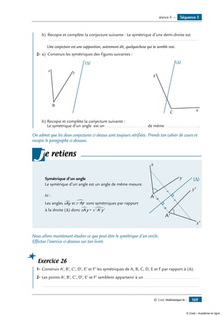 © Cned, Mathématiques 6e — 169
		 b)	 Recopie et complète la conjecture suivante : Le symétrique d’une demi-droite est
	 	 ............................................................................................................................... .
	 Une conjecture est une supposition, autrement dit, quelquechose qui te semble vrai.
2-	a)	 Construis les symétriques des figures suivantes :
	
x y
B
	
s
t
C
b)	Recopie et complète la conjecture suivante :
Le symétrique d’un angle est un ................................. de même ...........................
On admet que les deux conjectures ci-dessus sont toujours vérifiées. Prends ton cahier de cours et
recopie le paragraphe ci-dessous.
Symétrique d’un angle
Le symérique d’un angle est un angle de même mesure.
	
(∆)
x
x'
y'
y
A
A'
Ici :
Les angles xAy∑ et x Ay' '
∑ sont symétriques par rapport
à la droite (Δ) donc xA y x A y∑ ∑= ' ' '
je retiens
Nous allons maintenant étudier ce que peut-être le symétrique d’un cercle.
Effectue l’exercice ci-dessous sur ton livret.
Exercice 26
	 1-	Construis A’, B’, C’, D’, E’ et F’ les symétriques de A, B, C, D, E et F par rapport à (D).
2-	Les points A’, B’, C’, D’, E’ et F’ semblent appartenir à un ...............................................
	 .....................................................................................................................................
Séquence 5séance 4 —
© Cned – Académie en ligne
 