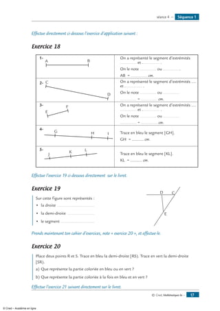 © Cned, Mathématiques 6e — 17
Effectue directement ci-dessous l’exercice d’application suivant :
Exercice 18
1-
A B
On a représenté le segment d’extrémités
.............. et ............... .
On le note .............. ou ...............
AB = .............. cm.
2- C
D
On a représenté le segment d’extrémités ....
et ............... .
On le note .............. ou ..............
.............. = .............. cm.
3-
E
F On a représenté le segment d’extrémités ....
.............. et ............... .
On le note .............. ou ..............
.............. = .............. cm.
4-
G H I Trace en bleu le segment [GH].
GH = .......... cm.
5-
J
K L
Trace en bleu le segment [KL].
KL = .......... cm.
Effectue l’exercice 19 ci-dessous directement sur le livret.
Exercice 19
Sur cette figure sont représentés :	
CD
E
•	 la droite .................................
•	 la demi-droite ........................
•	 le segment ..............................
Prends maintenant ton cahier d’exercices, note « exercice 20 », et effectue-le.
Exercice 20
Place deux points R et S. Trace en bleu la demi-droite [RS). Trace en vert la demi-droite
[SR).
a)	Que représente la partie coloriée en bleu ou en vert ?
b)	Que représente la partie coloriée à la fois en bleu et en vert ?
Effectue l’exercice 21 suivant directement sur le livret.
Séquence 1séance 4 —
© Cned – Académie en ligne
 