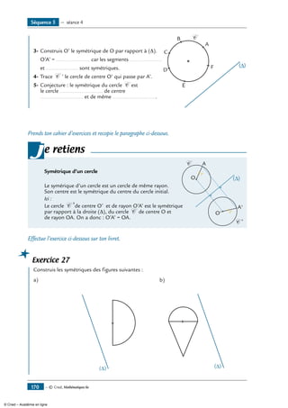 — © Cned, Mathématiques 6e170
Séquence 5 — séance 4
	 3-	Construis O’ le symétrique de O par rapport à (D).	
A
B
C
D
E
F
C
	 O’A’ = ...................... car les segments .....................
	 et ..................... sont symétriques.
4-	Trace C ’ le cercle de centre O’ qui passe par A’.
5-	Conjecture : le symétrique du cercle C est
le cercle ............................ de centre
............................ et de même .............................
Prends ton cahier d’exercices et recopie le paragraphe ci-dessous.
Symétrique d’un cercle	
∆( )O
O'
A
A'
C
C '
r
r
Le symérique d’un cercle est un cercle de même rayon.
Son centre est le symétrique du centre du cercle initial.
Ici :
Le cercle C ’de centre O’ et de rayon O’A’ est le symétrique
par rapport à la droite (∆), du cercle C de centre O et
de rayon OA. On a donc : O’A’ = OA.
je retiens
Effectue l’exercice ci-dessous sur ton livret.
Exercice 27
	 Construis les symétriques des figures suivantes :
a)	
∆( )
b)	
∆( )
© Cned – Académie en ligne
 