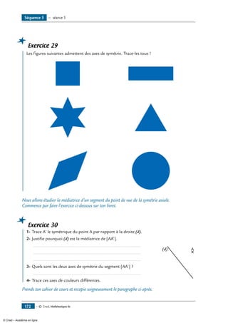 — © Cned, Mathématiques 6e172
Exercice 29
	 Les figures suivantes admettent des axes de symétrie. Trace-les tous !
Nous allons étudier la médiatrice d’un segment du point de vue de la symétrie axiale.
Commence par faire l’exercice ci-dessous sur ton livret.
Exercice 30
	 1-	Trace A’ le symétrique du point A par rapport à la droite (d).
A(d)
2-	Justifie pourquoi (d) est la médiatrice de [AA’].
	 ..........................................................................................
	 ..........................................................................................
	 ..........................................................................................
3-	Quels sont les deux axes de symétrie du segment [AA’] ?
	 ..........................................................................................
4-	Trace ces axes de couleurs différentes.
Prends ton cahier de cours et recopie soigneusement le paragraphe ci-après.
Séquence 5 — séance 5
© Cned – Académie en ligne
 