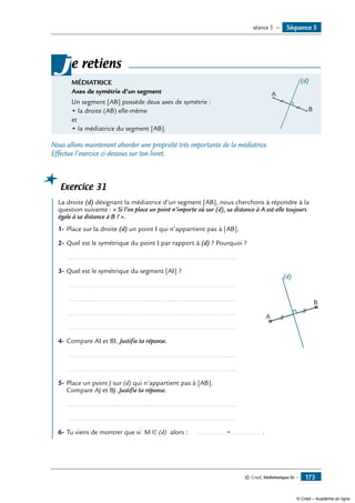 © Cned, Mathématiques 6e — 173
MÉDIATRICE	
A
(d)
B
Axes de symétrie d’un segment
Un segment [AB] possède deux axes de symétrie :
• la droite (AB) elle-même
et
• la médiatrice du segment [AB].
je retiens
Nous allons maintenant aborder une propriété très importante de la médiatrice.
Effectue l’exercice ci-dessous sur ton livret.
Exercice 31
	 La droite (d) désignant la médiatrice d’un segment [AB], nous cherchons à répondre à la
question suivante : « Si l’on place un point n’importe où sur (d), sa distance à A est-elle toujours
égale à sa distance à B ? ».
1-	Place sur la droite (d) un point I qui n’appartient pas à [AB].	
A
B
(d)
2-	Quel est le symétrique du point I par rapport à (d) ? Pourquoi ?
	 ..........................................................................................
3-	Quel est le symétrique du segment [AI] ?
	 ..........................................................................................
	 ..........................................................................................
	 ..........................................................................................
	 ..........................................................................................
4-	Compare AI et BI. Justifie ta réponse.
	 ..........................................................................................
	 ..........................................................................................
5-	Place un point J sur (d) qui n’appartient pas à [AB].
Compare AJ et BJ. Justifie ta réponse.
	 ..........................................................................................
	 ..........................................................................................
6-	Tu viens de montrer que si M ∈ (d) alors : ............... = ............... .
Séquence 5séance 5 —
© Cned – Académie en ligne
 