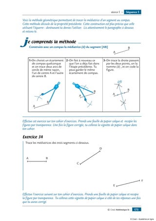 © Cned, Mathématiques 6e — 175
Séquence 5séance 5 —
Voici la méthode géométrique permettant de tracer la médiatrice d’un segment au compas.
Cette méthode découle de la propriété précédente. Cette construction est plus précise que celle
utilisant l’équerre : dorénavant tu devras l’utiliser. Lis attentivement le paragraphe ci-dessous
et retiens-le.
je comprends la méthode
Construire avec un compas la médiatrice (d) du segment [AB]
A
B
1-On choisit un écartement
de compas quelconque
et on trace deux arcs de
cercle de même rayon,
l’un de centre A et l’autre
de centre B.
2-	On fait à nouveau ce
que l’on a déja fait dans
l’étape précédente. Tu
peux garder le même
écartement de compas.
3-	On trace la droite passant
par les deux points, on la
nomme (d) , et on code la
figure.
A
B
A
B
A
B
(d)
Effectue cet exercice sur ton cahier d’exercices. Prends une feuille de papier calque et recopie les
figures par transparence. Une fois la figure corrigée, tu colleras la vignette de papier calque dans
ton cahier.
Exercice 34
	 Trace les médiatrices des trois segments ci-dessous.
A B
C
D
E
F
Effectue l’exercice suivant sur ton cahier d’exercices. Prends une feuille de papier calque et recopie
la figure par transparence. Tu colleras cette vignette de papier calque à côté de tes réponses une fois
que tu auras corrigé.
© Cned – Académie en ligne
 
