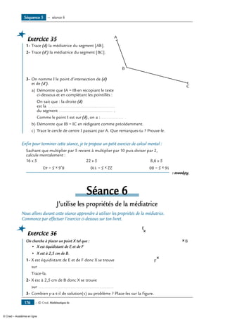 — © Cned, Mathématiques 6e176
Exercice 35
	 1-	Trace (d) la médiatrice du segment [AB]. 	
A
B
C
2-	Trace (d’) la médiatrice du segment [BC].
3-	On nomme I le point d’intersection de (d)
et de (d’).
a)	Démontre que IA = IB en recopiant le texte
ci-dessous et en complétant les pointillés :
	 On sait que : la droite (d)
est la .........................................................
du segment .............................................. .
	 Comme le point I est sur (d), on a :.................... .
b)	Démontre que IB = IC en rédigeant comme précédemment.
c)	 Trace le cercle de centre I passant par A. Que remarques-tu ? Prouve-le.
Enfin pour terminer cette séance, je te propose un petit exercice de calcul mental :
Sachant que multiplier par 5 revient à multiplier par 10 puis diviser par 2,
calcule mentalement :
16 x 5 	 22 x 5	 8,6 x 5
Réponse:
16x5=80	22x5=110	8,6x5=43
Séance 6
J’utilise les propriétés de la médiatrice
Nous allons durant cette séance apprendre à utiliser les propriétés de la médiatrice.
Commence par effectuer l’exercice ci-dessous sur ton livret.
Exercice 36
	 On cherche à placer un point X tel que : 	
E
F
B
•	 X est équidistant de E et de F
•	 X est à 2,5 cm de B.
1-	X est équidistant de E et de F donc X se trouve
	 sur ................................................................
	 Trace-la.
2-	X est à 2,5 cm de B donc X se trouve
	 sur ................................................................
3-	Combien y-a-t-il de solution(s) au problème ? Place-les sur la figure.
Séquence 5 — séance 6
© Cned – Académie en ligne
 