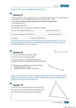 © Cned, Mathématiques 6e — 177
Prends ton cahier d’exercices et effectue l’exercice ci-dessous.
Exercice 37
	 Trace un cercle C de centre I et de rayon 3 cm. Place deux points K et L sur le cercle et trace
la corde [KL]. Trace le triangle KLM isocèle en M et tel que ML = 7 cm.
Nous cherchons à démontrer que la droite (IM) est la médiatrice du segment [KL].
1-	Compare IK et IL.
2-	Compare MK et ML.
3-	Recopie le texte ci-dessous et complète les pointillés :
Comme les longueurs IK et IL sont ............................ , le point I est donc sur .....................
...........................................................................................................................................
Comme les longueurs MK et ML sont ............................ , le point M est donc sur ...............
......................................................................................................................................... .
La droite ............................ est donc la médiatrice de............................ .
Tu vas découvrir dans cet exercice une méthode géométrique permettant de placer le milieu de
n’importe quel segment. Il faudra retenir cette méthode et l’appliquer dorénavant lorsqu’on te
demandera de placer le milieu d’un segment.
Exercice 38
	 1-	Trace la médiatrice du segment [AB].	
A
C
D
B
2-	Place le milieu I du segment [AB].
Tu viens de découvrir une méthode permettant
de placer le milieu d’un segment sans avoir à le mesurer.
3-	Applique cette méthode pour placer le milieu J
du segment [CD] ci-contre.
Rédige le programme de ta construction.
Prends ton cahier d’exercices. Prends une feuille de papier calque et reproduis la figure proposée.
Effectue tes constructions sur le papier et calque. Corrige ensuite ta figure en la superposant au
corrigé puis colle-la dans ton cahier d’exercices.
Exercice 39
	 1-	Construis au compas le milieu I du segment [EF].	
E
F
G
2-	Construis au compas le milieu J du segment [EG].
3-	Que remarques-tu à propos de la droite (IJ) ?
Séquence 5séance 6 —
© Cned – Académie en ligne
 
