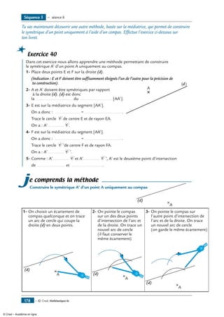 — © Cned, Mathématiques 6e178
Tu vas maintenant découvrir une autre méthode, basée sur la médiatrice, qui permet de construire
le symétrique d’un point uniquement à l’aide d’un compas. Effectue l’exercice ci-dessous sur
ton livret.
Exercice 40
	 dans cet exercice nous allons apprendre une méthode permettant de construire
le symétrique A’ d’un point A uniquement au compas.
1-	Place deux points E et F sur la droite (d).
	 (Indication : E et F doivent être suffisamment éloignés l’un de l’autre pour la précision de
ta construction).
2-	A et A’ doivent être symétriques par rapport
à la droite (d). (d) est donc
la ………….........…...… du …………....…........ [AA’].
3-	E est sur la médiatrice du segment [AA’].	
A
(d)
	 On a donc : …………......... = ………….........…...… .
	 Trace le cercle C de centre E et de rayon EA.
	 On a : A’…………..C .
4-	F est sur la médiatrice du segment [AA’].
	 On a donc : …………......... = ………….........…...… .
	 Trace le cercle C ’de centre F et de rayon FA.
	 On a : A’…………..C ’.
5-	Comme : A’…………..C et A’…………..C ’, A’ est le deuxième point d’intersection
	 de ........................ et ............................
je comprends la méthode
Construire le symétrique A’ d’un point A uniquement au compas
A
(d)
1-	On choisit un écartement de
compas quelconque et on trace
un arc de cercle qui coupe la
droite (d) en deux points.
2-	On pointe le compas
sur un des deux points
d’intersection de l’arc et
de la droite. On trace un
nouvel arc de cercle
(il faut conserver le
même écartement)
3-	On pointe le compas sur
l’autre point d’intersection de
l’arc et de la droite. On trace
un nouvel arc de cercle
(on garde le même écartement)
A
(d)
A
(d)
A
(d)
Séquence 5 — séance 6
© Cned – Académie en ligne
 