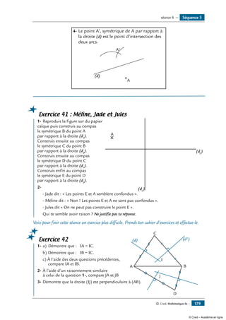 © Cned, Mathématiques 6e — 179
4-	Le point A’, symétrique de A par rapport à
la droite (d) est le point d’intersection des
deux arcs.
A
A'
(d)
Exercice 41 : Méline, Jade et Jules
	 1-	Reproduis la figure sur du papier 	
A
(d2
)
(d1
)
calque puis construis au compas
le symétrique B du point A
par rapport à la droite (d1
).
Construis ensuite au compas
le symétrique C du point B
par rapport à la droite (d2
).
Construis ensuite au compas
le symétrique D du point C
par rapport à la droite (d1
).
Construis enfin au compas
le symétrique E du point D
par rapport à la droite (d2
).
2-	
- Jade dit : « Les points E et A semblent confondus ».
- Méline dit : « Non ! Les points E et A ne sont pas confondus ».
- Jules dit « On ne peut pas construire le point E ».
Qui te semble avoir raison ? Ne justifie pas ta réponse.
Voici pour finir cette séance un exercice plus difficile. Prends ton cahier d’exercices et effectue-le.
Exercice 42
	 1-	a)	 Démontre que : IA = IC.	
A
D
B
C
I
J
(d) (d')
b)	Démontre que : IB = IC.
c) À l’aide des deux questions précédentes,
compare IA et IB.
2-	À l’aide d’un raisonnement similaire
à celui de la question 1-, compare JA et JB
3-	Démontre que la droite (IJ) est perpendiculaire à (AB).
Séquence 5séance 6 —
© Cned – Académie en ligne
 
