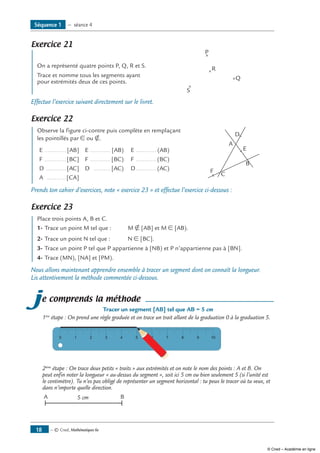 — © Cned, Mathématiques 6e18
Exercice 21
On a représenté quatre points P, Q, R et S.	
P
Q
R
S
Trace et nomme tous les segments ayant
pour extrémités deux de ces points.
Effectue l’exercice suivant directement sur le livret.
Exercice 22
Observe la figure ci-contre puis complète en remplaçant	
B
A
C
D
F
E
les pointillés par ∈ ou ∉.
E ..............[AB] E ............. [AB) E ............. (AB)
F ..............[BC] F ............. [BC) F ............. (BC)
D .............[AC] D ........... [AC) D............. (AC)
A .............[CA]
Prends ton cahier d’exercices, note « exercice 23 » et effectue l’exercice ci-dessous :
Exercice 23
Place trois points A, B et C.
1-	Trace un point M tel que : 	 M ∉ [AB] et M ∈ [AB).
2-	Trace un point N tel que :	 N ∈ [BC].
3-	Trace un point P tel que P appartienne à [NB) et P n’appartienne pas à [BN].
4-	Trace (MN), [NA] et [PM).
Nous allons maintenant apprendre ensemble à tracer un segment dont on connaît la longueur.
Lis attentivement la méthode commentée ci-dessous.
je comprends la méthode
Tracer un segment [AB] tel que AB = 5 cm
1ère
étape : On prend une règle graduée et on trace un trait allant de la graduation 0 à la graduation 5.
0 1 2 3 4 5 6 7 8 9 10
2ème
étape : On trace deux petits « traits » aux extrémités et on note le nom des points : A et B. On
peut enfin noter la longueur « au-dessus du segment », soit ici 5 cm ou bien seulement 5 (si l’unité est
le centimètre). Tu n’es pas obligé de représenter un segment horizontal : tu peux le tracer où tu veux, et
dans n’importe quelle direction.
A B5 cm
Séquence 1 — séance 4
© Cned – Académie en ligne
 