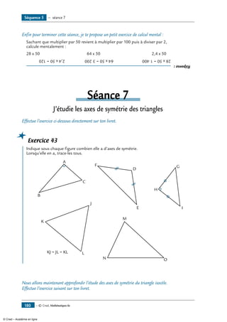 — © Cned, Mathématiques 6e180
Enfin pour terminer cette séance, je te propose un petit exercice de calcul mental :
Sachant que multiplier par 50 revient à multiplier par 100 puis à diviser par 2,
calcule mentalement :
28 x 50 	 64 x 50	 2,4 x 50
Réponse:
28x50=1400	64x50=3200	2,4x50=120
Séance 7
J’étudie les axes de symétrie des triangles
Effectue l’exercice ci-dessous directement sur ton livret.
Exercice 43
	 Indique sous chaque figure combien elle a d’axes de symétrie.
Lorsqu’elle en a, trace-les tous.
A
B
C
D
E
F G
H
I
KJ = JL = KL
J
K
L
M
N O
Nous allons maintenant approfondir l’étude des axes de symétrie du triangle isocèle.
Effectue l’exercice suivant sur ton livret.
Séquence 5 — séance 7
© Cned – Académie en ligne
 