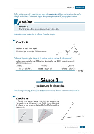 © Cned, Mathématiques 6e — 183
Enfin, voici une dernière propriété que nous allons admettre. Elle permet de démontrer qu’un
triangle est isocèle à l’aide de ses angles. Recopie soigneusement le paragraphe ci-dessous.
Propriété 2
Si un triangle a deux angles égaux, alors il est isocèle.
je retiens
Prends ton cahier d’exercices et effectue l’exercice ci-après.
Exercice 49
	
Les points A, B et C sont alignés. 	
B CA
E
40˚
140˚Démontre que le triangle EBC est isocèle.
Enfin pour terminer cette séance, je te propose un petit exercice de calcul mental :
Sachant que multiplier par 500 revient à multiplier par 1 000 puis diviser par 2,
calcule mentalement :
32 x 500 	 88 x 500	 7,8 x 500
Réponse:
32x500=16000	88x500=44000	7,8x500=3900
Séance 8
Je redécouvre la bissectrice
Prends une feuille de papier calque et effectue l’exercice ci-dessous sur ton cahier d’exercices.
Exercice 50
	 1-	À l’aide d’un papier calque, reproduis par transparence	
O
x
y
l’angle ci-contre. Plie ensuite cette feuille de papier calque
de telle sorte que les demi-droites [Ox) et [Oy) coïncident
exactement.
	
y
O
x
	
O
x
O
xy
OOO
Séquence 5séance 8 —
© Cned – Académie en ligne
 