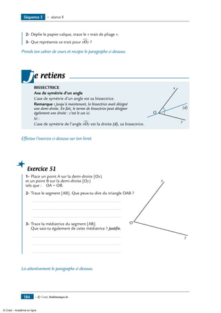 — © Cned, Mathématiques 6e184
	 2-	Déplie le papier calque, trace le « trait de pliage ».
3-	Que représente ce trait pour xOy∑ ?
Prends ton cahier de cours et recopie le paragraphe ci-dessous.
BISSECTRICE
Axe de symétrie d’un angle
L’axe de symétrie d’un angle est sa bissectrice.	
O
x
y
(d)
Remarque : Jusqu’à maintenant, la bissectrice avait désigné
une demi-droite. En fait, le terme de bissectrice peut désigner
également une droite : c’est le cas ici.
Ici :
L’axe de symétrie de l’angle xOy∑ est la droite (d), sa bissectrice.
je retiens
Effectue l’exercice ci-dessous sur ton livret.
Exercice 51
	 1-	Place un point A sur la demi-droite [Ox) 	
O
x
y
et un point B sur la demi-droite [Oy)
tels que : OA = OB.
2-	Trace le segment [AB]. Que peux-tu dire du triangle OAB ?
	 .............................................................................
	 .............................................................................
	 .............................................................................
3-	Trace la médiatrice du segment [AB].
Que sais-tu également de cette médiatrice ? Justifie.
	 .............................................................................
	 .............................................................................
	 .............................................................................
Lis attentivement le paragraphe ci-dessous.
Séquence 5 — séance 8
© Cned – Académie en ligne
 