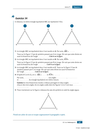 © Cned, Mathématiques 6e — 187
Exercice 54
	 Ci-dessous, le même triangle équilatéral ABC est représenté 3 fois.
1 2
B C
A
B C
A
3
B C
A
1-	Le triangle ABC est équilatéral donc il est isocèle en A. Par suite, ABC∑
= ......... .
	 Trace sur la figure 1 l’axe de symétrie passant par A en rouge. On sait que cette droite est
aussi la bissectrice de l’angle .................... . Code-le sur la figure.
2-	Le triangle ABC est équilatéral donc il est isocèle en B. Par suite, ACB∑
= ......... .
	 Trace sur la figure 2 l’axe de symétrie passant par B en rouge. On sait que cette droite est
aussi la bissectrice de l’angle ............... . Code-le sur la figure.
3-	Le triangle ABC est équilatéral donc il est isocèle en C. Trace sur la figure 3 l’axe de
symétrie passant par C en rouge. On sait que cette droite est aussi la bissectrice
de l’angle ..................... Code-le sur la figure.
4-	D’après le1) et le 2), on a : ABC∑
= ......... et ACB∑
= ......... .
	 Par suite, ............ = ...............= ................ les angles .................... , ....................
et .................... du triangle équilatéral ont même mesure.
	 Comme les trois bissectrices tracées ci-dessus partagent en deux angles ....................
chacun des trois angles, les six angles codés dans les figures 1,2 et 3 ont tous ..................
.......................
5-	Trace maintenant sur la figure ci-dessous les axes de symétrie et code les angles égaux.
B C
A
Prends ton cahier de cours et recopie soigneusement le paragraphe ci-après.
Séquence 5séance 9 —
© Cned – Académie en ligne
 