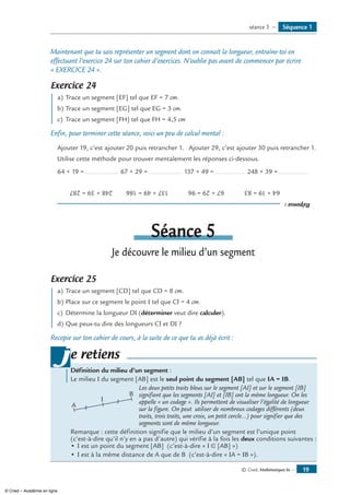 © Cned, Mathématiques 6e — 19
Maintenant que tu sais représenter un segment dont on connaît la longueur, entraîne-toi en
effectuant l’exercice 24 sur ton cahier d’exercices. N’oublie pas avant de commencer par écrire
« Exercice 24 ».
Exercice 24
a)	Trace un segment [EF] tel que EF = 7 cm.
b)	Trace un segment [EG] tel que EG = 3 cm.
c)	 Trace un segment [FH] tel que FH = 4,5 cm
Enfin, pour terminer cette séance, voici un peu de calcul mental :
Ajouter 19, c’est ajouter 20 puis retrancher 1.	 Ajouter 29, c’est ajouter 30 puis retrancher 1.
Utilise cette méthode pour trouver mentalement les réponses ci-dessous.
64 + 19 =................... 67 + 29 =................... 137 + 49 =................. 248 + 39 =.................
Réponse:
64+19=8367+29=96137+49=186248+39=287
Séance 5
Je découvre le milieu d’un segment
Exercice 25
a)	Trace un segment [CD] tel que CD = 8 cm.
b) 	Place sur ce segment le point I tel que CI = 4 cm.
c) 	Détermine la longueur DI (déterminer veut dire calculer).
d)	Que peux-tu dire des longueurs CI et DI ?
Recopie sur ton cahier de cours, à la suite de ce que tu as déjà écrit :
Définition du milieu d’un segment :
Le milieu I du segment [AB] est le seul point du segment [AB] tel que IA = IB.
A
B
I
	 Les deux petits traits bleus sur le segment [AI] et sur le segment [IB]
signifient que les segments [AI] et [IB] ont la même longueur. On les
appelle « un codage ». Ils permettent de visualiser l’égalité de longueur
sur la figure. On peut utiliser de nombreux codages différents (deux
traits, trois traits, une croix, un petit cercle...) pour signifier que des
segments sont de même longueur.
Remarque : cette définition signifie que le milieu d’un segment est l’unique point
(c’est-à-dire qu’il n’y en a pas d’autre) qui vérifie à la fois les deux conditions suivantes :
•	I est un point du segment [AB] (c’est-à-dire « I ∈ [AB] »)
•	I est à la même distance de A que de B (c’est-à-dire « IA = IB »).
je retiens
Séquence 1séance 5 —
© Cned – Académie en ligne
 