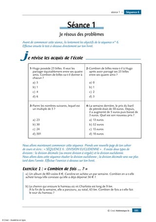 © Cned, Mathématiques 6e — 191
Séquence 6séance 1 —
Séance 1
Je résous des problèmes
Avant de commencer cette séance, lis lentement les objectifs de la séquence n° 6.
Effectue ensuite le test ci-dessous directement sur ton livret.
je révise les acquis de l’école
1-	Hugo possède 25 billes. Il veut les
partager équitablement entre ses quatre
amis. Combien de billes va-t-il donner à
chacun ?
a)	5
b)	1
c)	 4
d)	6
2-	Combien de billes reste-t-il à Hugo
après avoir partagé ses 25 billes
entre ses quatre amis ?
a)	0
b)	1
c)	 2
d)	3
3-	Parmi les nombres suivants, lequel est
un multiple de 5 ?
a)	23
b)	30
c)	 24
d)	501
4-	La semaine dernière, le prix du baril
de pétrole était de 50 euros. Depuis,
il a augmenté de 5 euros puis baissé de
3 euros. Quel est son nouveau prix ?
a)	13 euros
b)	52 euros
c)	 15 euros
d)	10 euros
Nous allons maintenant commencer cette séquence. Prends une nouvelle page de ton cahier
de cours et écris : « SÉQUENCE 6 : DIVISION EUCLIDIENNE » . Il existe deux types de
divisions : la division décimale (ou encore division à virgule) et la division euclidienne.
Nous allons dans cette séquence étudier la division euclidienne ; la division décimale sera vue plus
tard dans l’année. Effectue l’exercice ci-dessous sur ton livret.
Exercice 1 : « Combien de fois … ? »
	 a)	Un album de BD coûte 8 €. Caroline en achète un par semaine. Combien en a-t-elle
acheté lorsqu’elle constate qu’elle a déjà dépensé 56 € ?
	 .....................................................................................................................................
b)	Le chemin qui entoure le hameau où vit Charlotte est long de 9 km.
À la fin de la semaine, elle a parcouru, au total, 63 km. Combien de fois a-t-elle fait
le tour du hameau ?
	 .....................................................................................................................................
© Cned – Académie en ligne
 